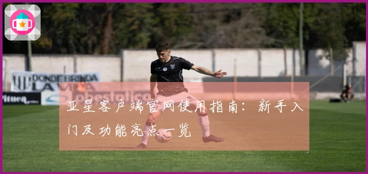 亚星客户端官网使用指南：新手入门及功能亮点一览