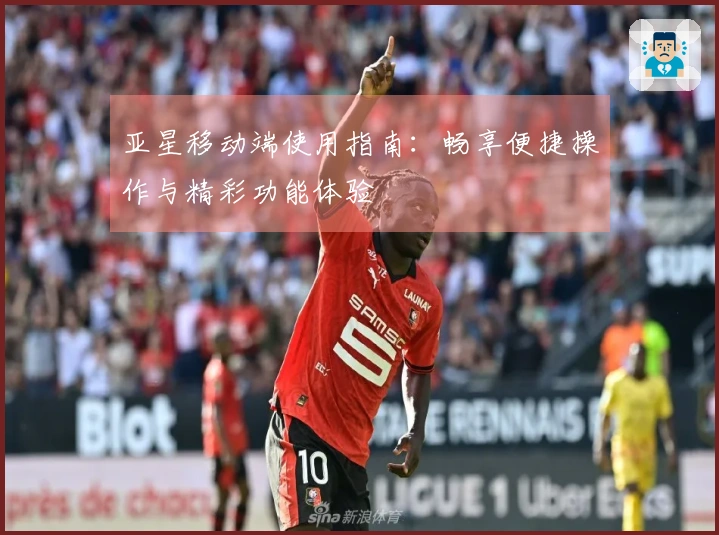 亚星移动端使用指南：畅享便捷操作与精彩功能体验