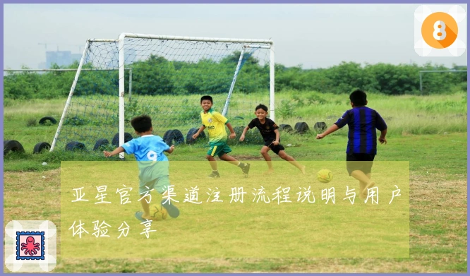 亚星官方渠道注册流程说明与用户体验分享