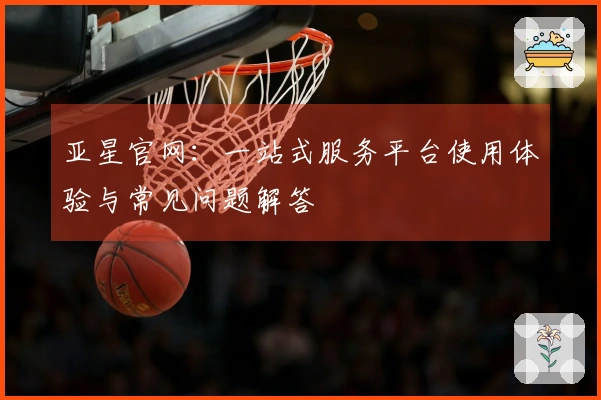 亚星官网:一站式服务平台使用体验与常见问题解答