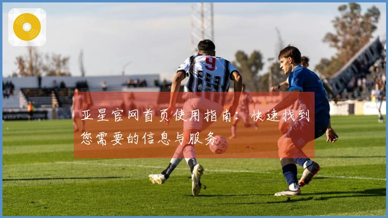 亚星官网首页使用指南：快速找到您需要的信息与服务