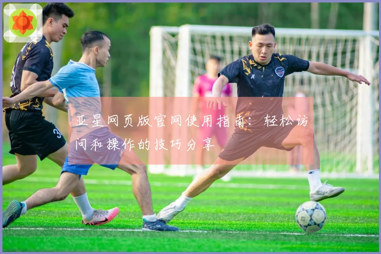 亚星网页版官网使用指南：轻松访问和操作的技巧分享